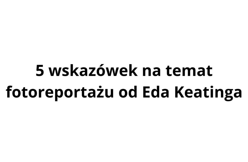 5 wskazówek na temat fotoreportażu od Eda Keatinga