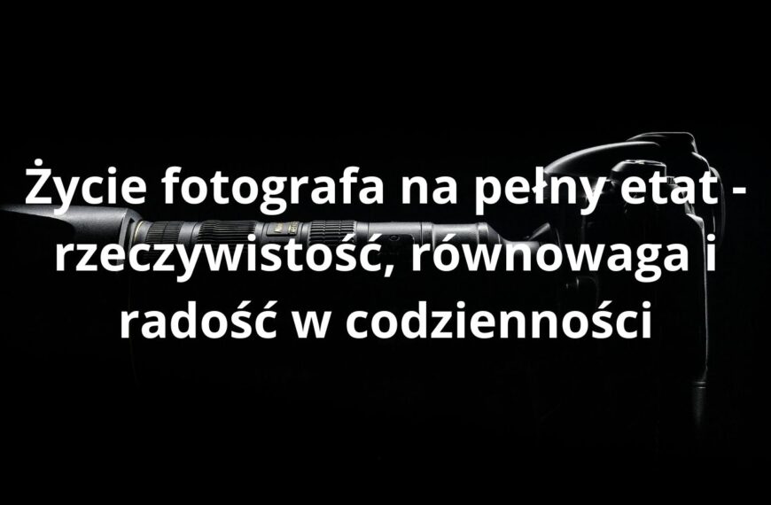 Życie fotografa na pełny etat - rzeczywistość, równowaga i radość w codzienności