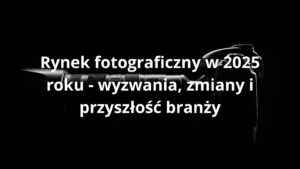 Rynek fotograficzny w 2025 roku - wyzwania, zmiany i przyszłość branży